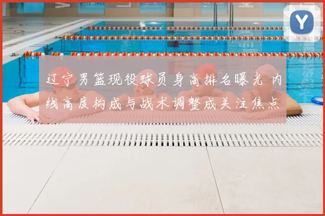 辽宁男篮现役球员身高排名曝光 内线高度构成与战术调整成关注焦点