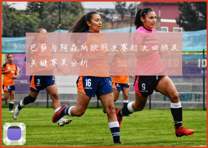 巴萨与阿森纳欧冠决赛对决回顾及关键赛果分析