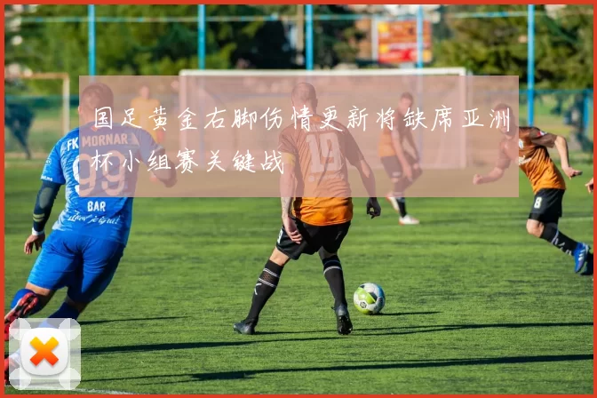 国足黄金右脚伤情更新将缺席亚洲杯小组赛关键战