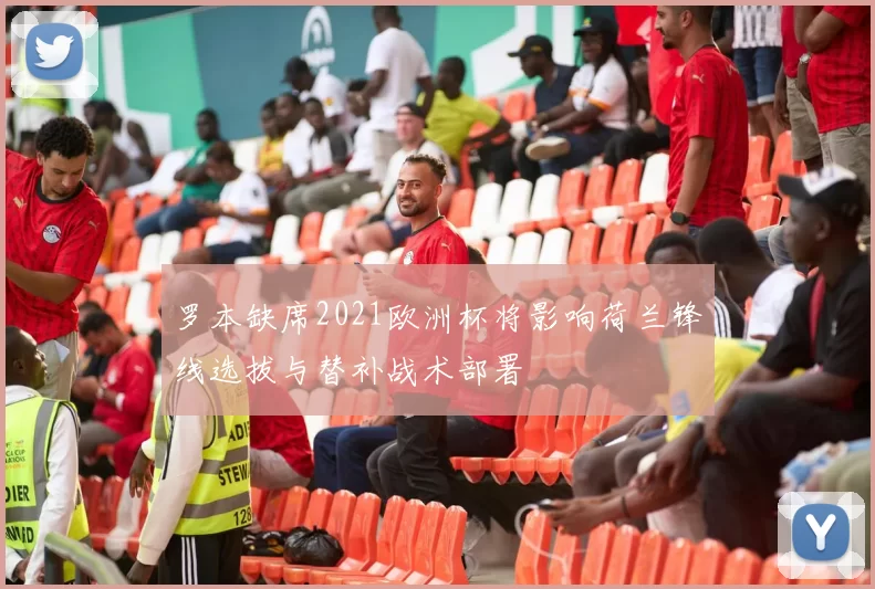 罗本缺席2021欧洲杯将影响荷兰锋线选拔与替补战术部署