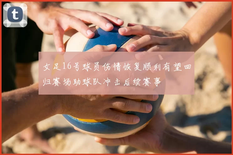 女足16号球员伤情恢复顺利有望回归赛场助球队冲击后续赛事