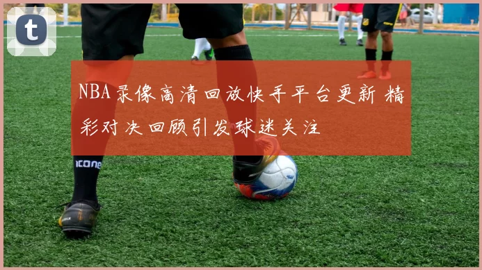 NBA录像高清回放快手平台更新 精彩对决回顾引发球迷关注