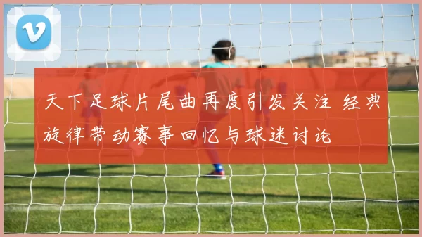 天下足球片尾曲再度引发关注 经典旋律带动赛事回忆与球迷讨论