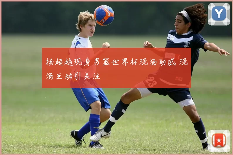 杨超越现身男篮世界杯现场助威 现场互动引关注