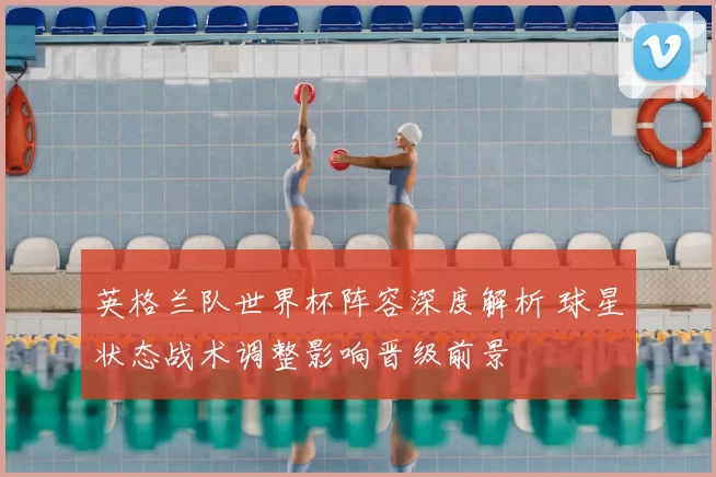 英格兰队世界杯阵容深度解析 球星状态战术调整影响晋级前景