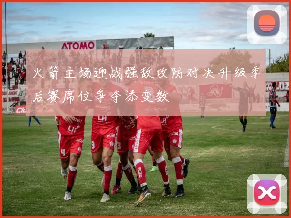 火箭主场迎战强敌攻防对决升级季后赛席位争夺添变数