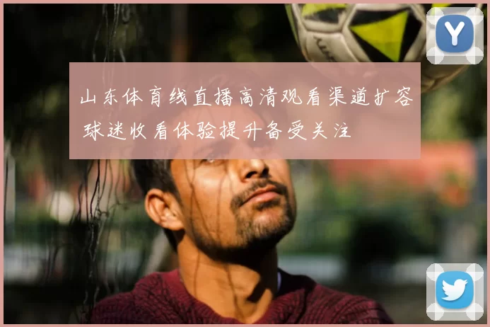 山东体育线直播高清观看渠道扩容 球迷收看体验提升备受关注