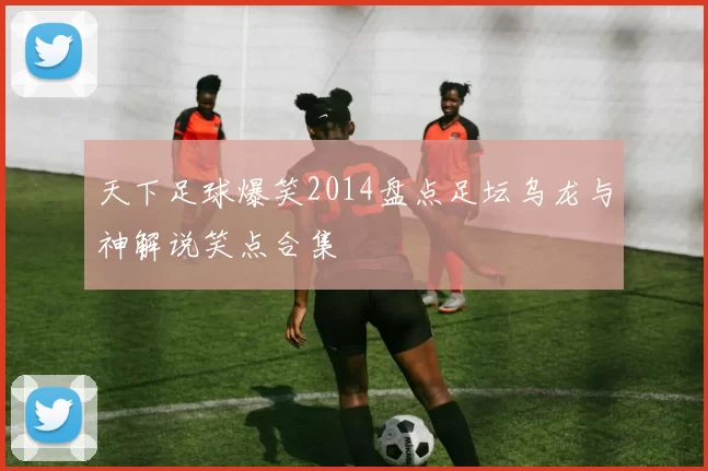 天下足球爆笑2014盘点足坛乌龙与神解说笑点合集