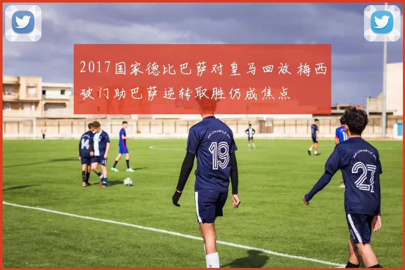 2017国家德比巴萨对皇马回放 梅西破门助巴萨逆转取胜仍成焦点
