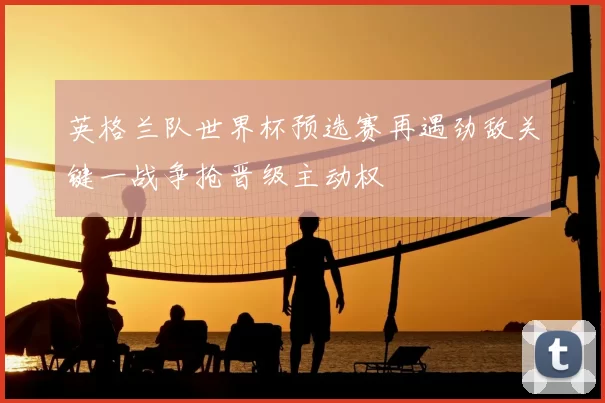 英格兰队世界杯预选赛再遇劲敌关键一战争抢晋级主动权