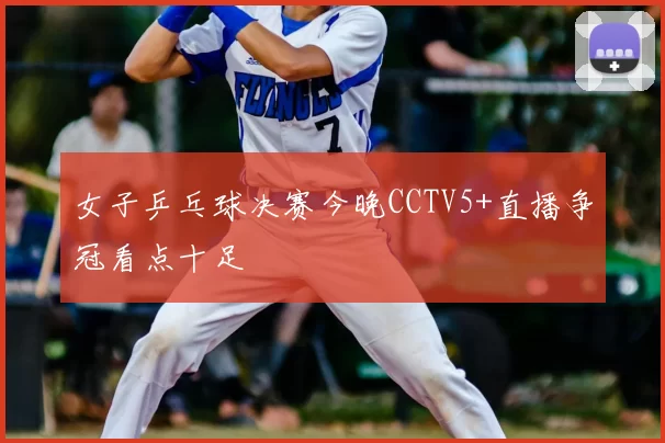 女子乒乓球决赛今晚CCTV5+直播争冠看点十足
