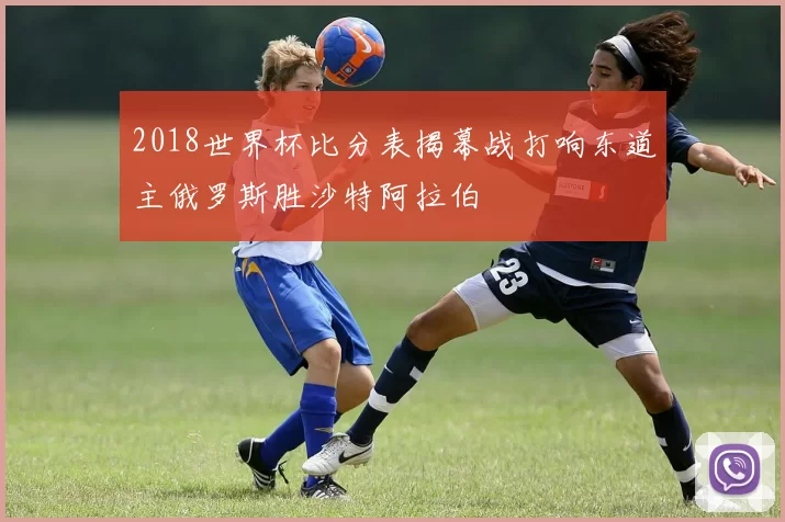 2018世界杯比分表揭幕战打响东道主俄罗斯胜沙特阿拉伯