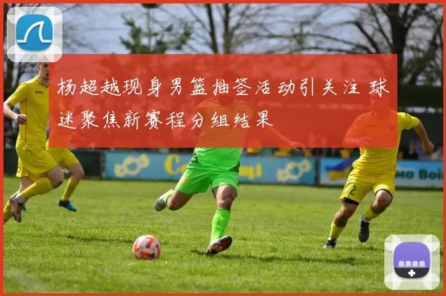 杨超越现身男篮抽签活动引关注 球迷聚焦新赛程分组结果