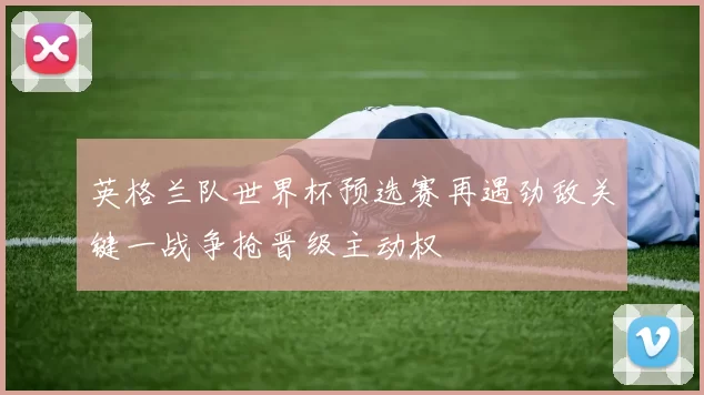英格兰队世界杯预选赛再遇劲敌关键一战争抢晋级主动权
