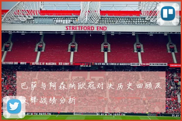 巴萨与阿森纳欧冠对决历史回顾及交锋战绩分析