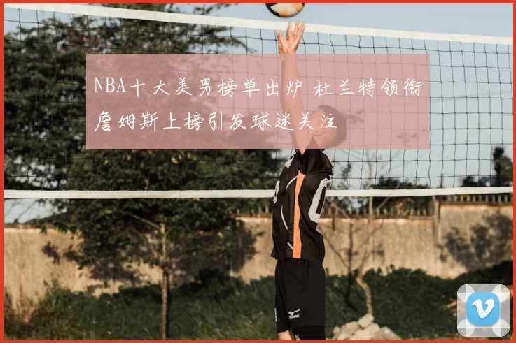 NBA十大美男榜单出炉 杜兰特领衔詹姆斯上榜引发球迷关注