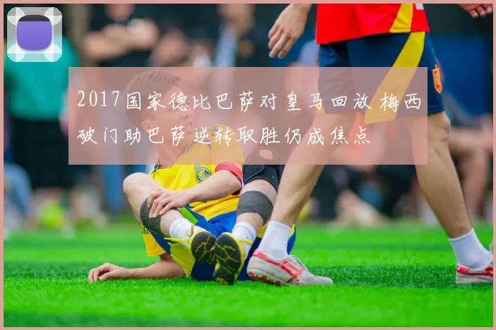 2017国家德比巴萨对皇马回放 梅西破门助巴萨逆转取胜仍成焦点