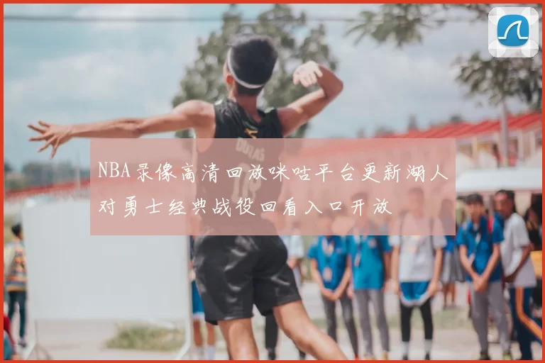 NBA录像高清回放咪咕平台更新湖人对勇士经典战役回看入口开放