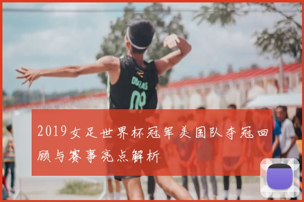 2019女足世界杯冠军美国队夺冠回顾与赛事亮点解析