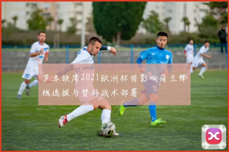 罗本缺席2021欧洲杯将影响荷兰锋线选拔与替补战术部署