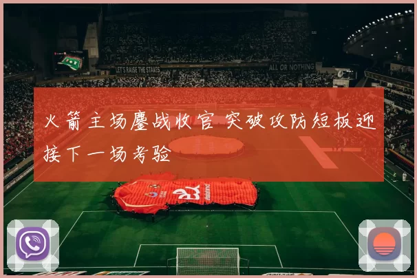 火箭主场鏖战收官 突破攻防短板迎接下一场考验