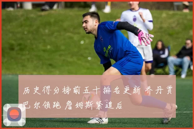 历史得分榜前五十排名更新 乔丹贾巴尔领跑 詹姆斯紧追后