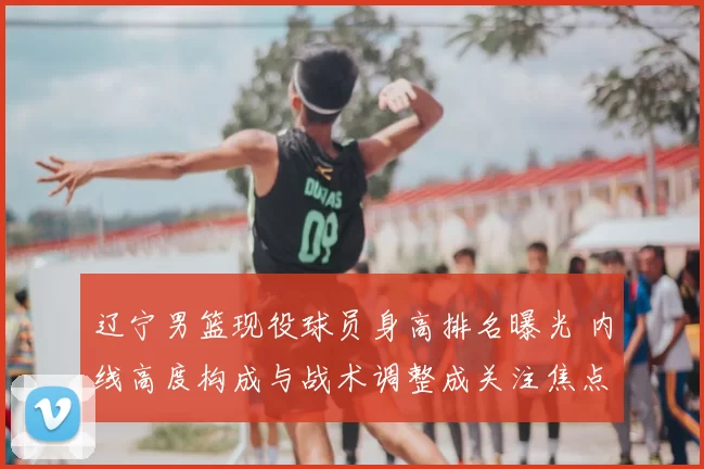 辽宁男篮现役球员身高排名曝光 内线高度构成与战术调整成关注焦点