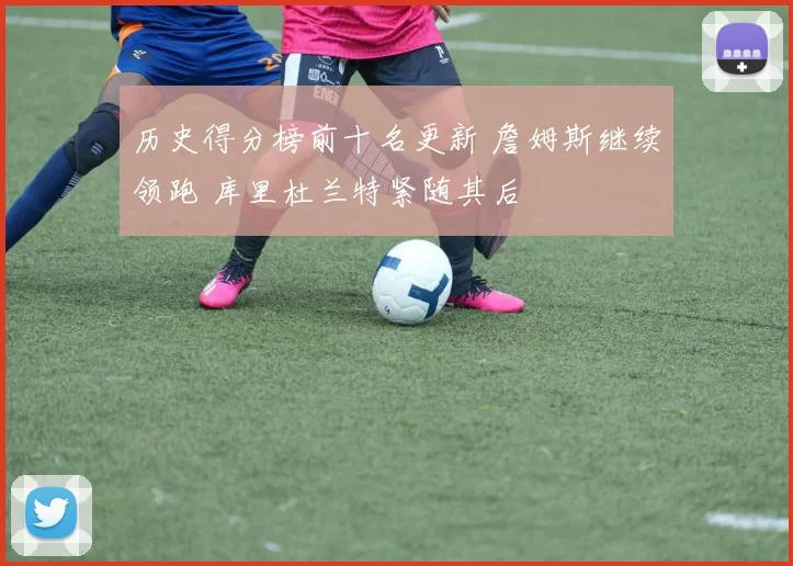 历史得分榜前十名更新 詹姆斯继续领跑 库里杜兰特紧随其后