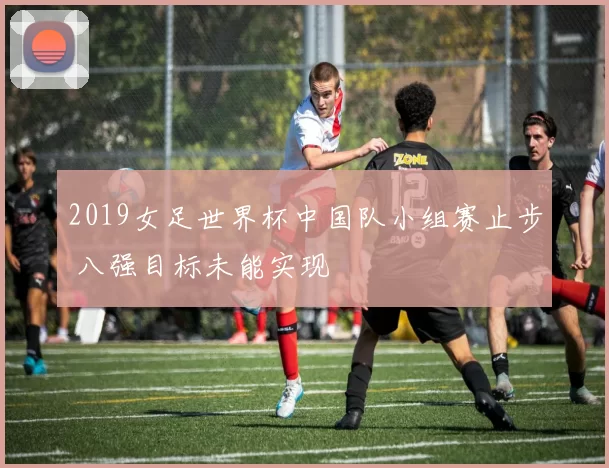 2019女足世界杯中国队小组赛止步 八强目标未能实现
