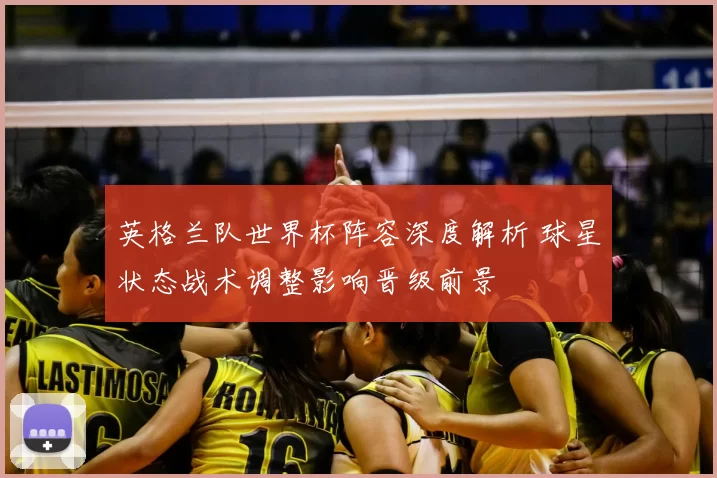 英格兰队世界杯阵容深度解析 球星状态战术调整影响晋级前景