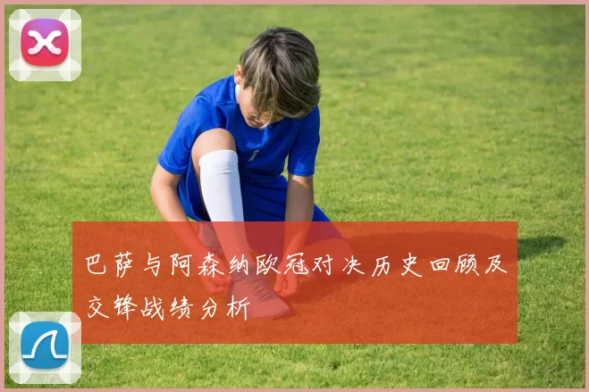 巴萨与阿森纳欧冠对决历史回顾及交锋战绩分析