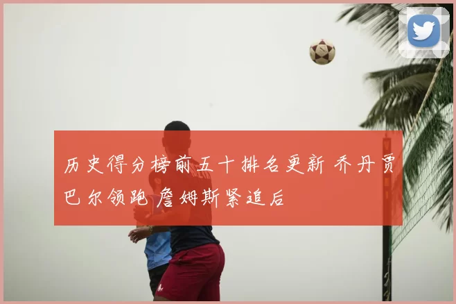 历史得分榜前五十排名更新 乔丹贾巴尔领跑 詹姆斯紧追后