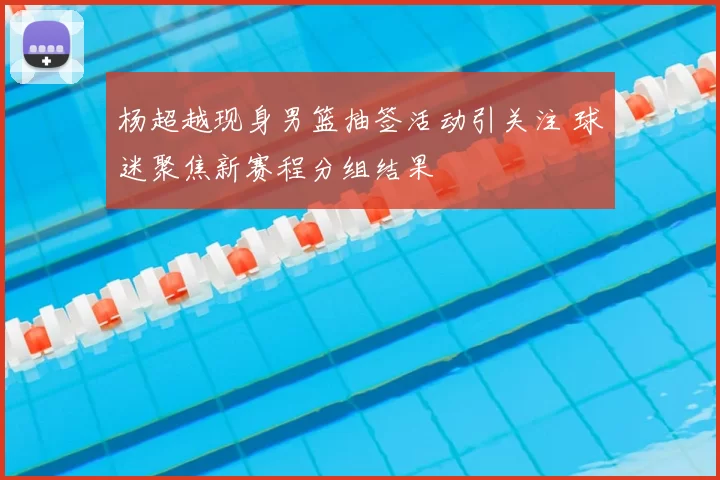 杨超越现身男篮抽签活动引关注 球迷聚焦新赛程分组结果