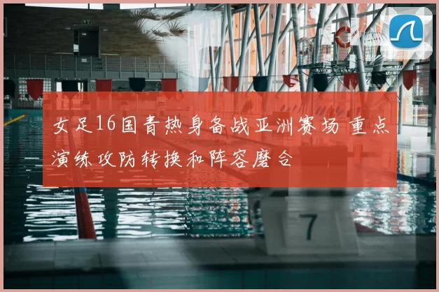 女足16国青热身备战亚洲赛场 重点演练攻防转换和阵容磨合