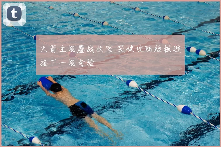 火箭主场鏖战收官 突破攻防短板迎接下一场考验