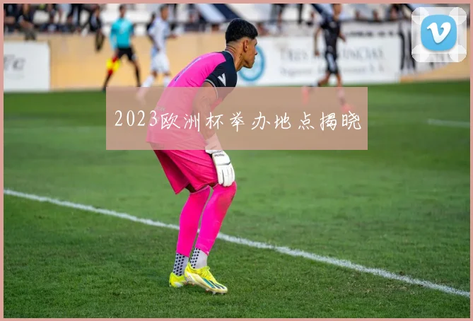 2023欧洲杯举办地点揭晓