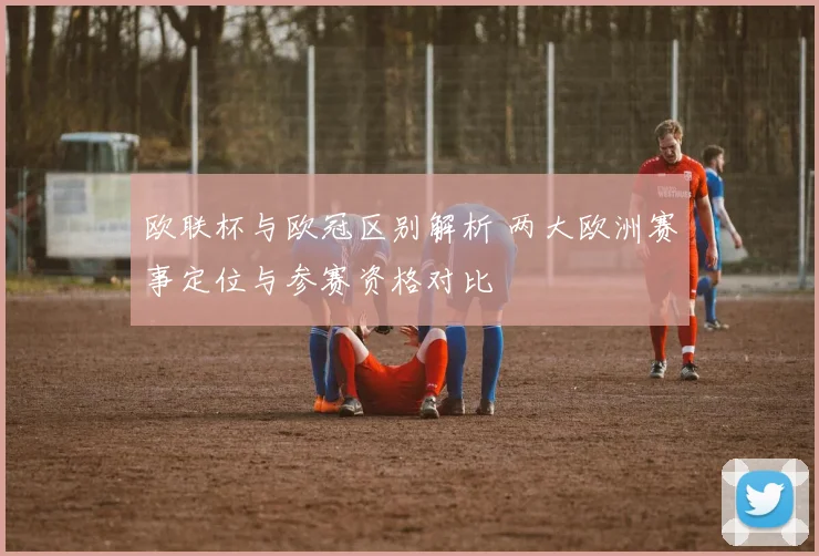欧联杯与欧冠区别解析 两大欧洲赛事定位与参赛资格对比