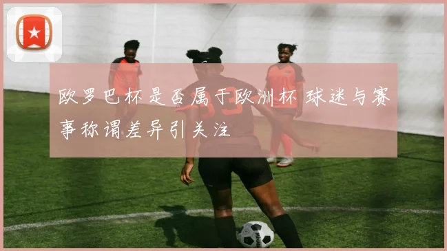 欧罗巴杯是否属于欧洲杯 球迷与赛事称谓差异引关注