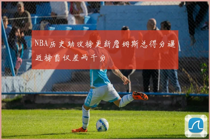 NBA历史助攻榜更新詹姆斯总得分逼近榜首仅差两千分