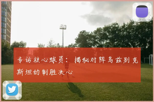 专访核心球员：揭秘对阵乌兹别克斯坦的制胜决心