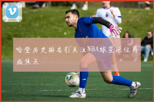 哈登历史排名引关注NBA球星地位再成焦点