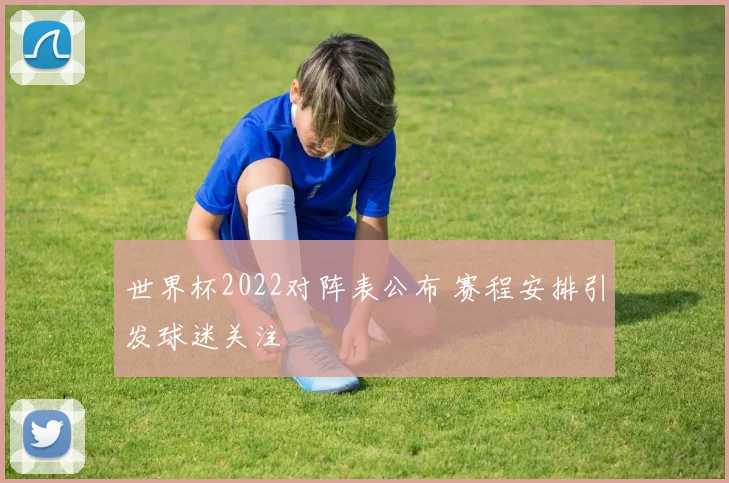 世界杯2022对阵表公布 赛程安排引发球迷关注