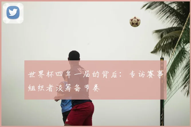 世界杯四年一届的背后：专访赛事组织者谈筹备节奏