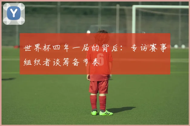 世界杯四年一届的背后：专访赛事组织者谈筹备节奏