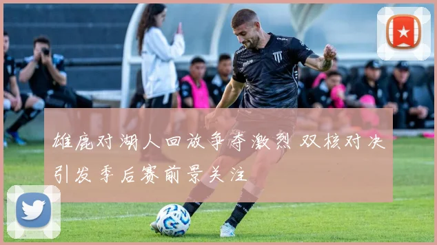 雄鹿对湖人回放争夺激烈 双核对决引发季后赛前景关注